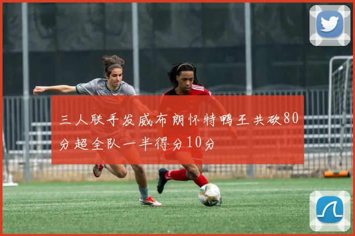 三人联手发威布朗怀特鸭王共砍80分超全队一半得分10分