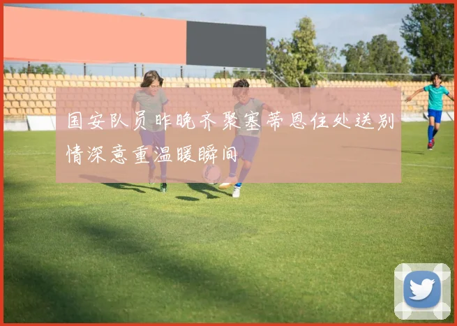 国安队员昨晚齐聚塞蒂恩住处送别情深意重温暖瞬间