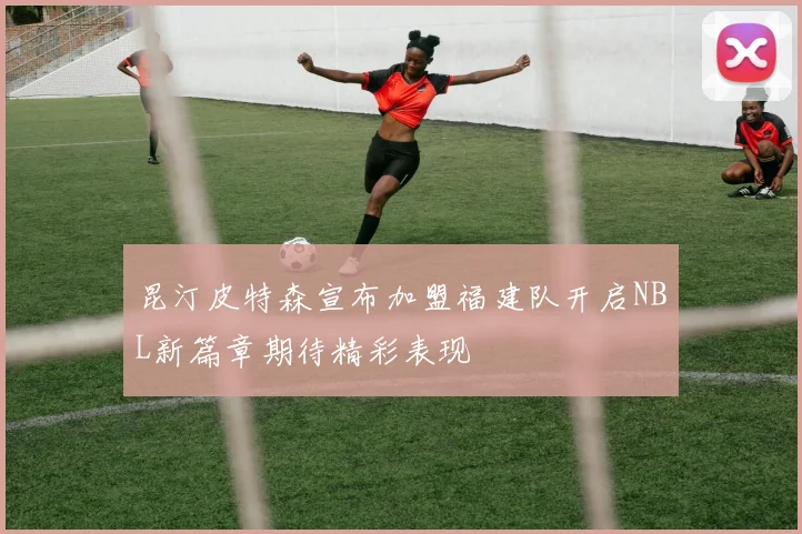 昆汀皮特森宣布加盟福建队开启NBL新篇章期待精彩表现
