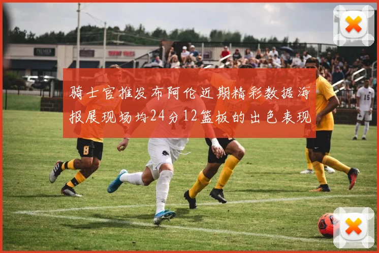 骑士官推发布阿伦近期精彩数据海报展现场均24分12篮板的出色表现
