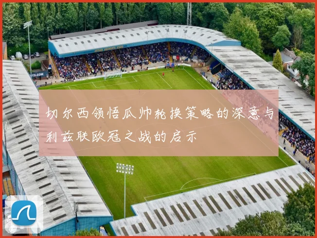切尔西领悟瓜帅轮换策略的深意与利兹联欧冠之战的启示