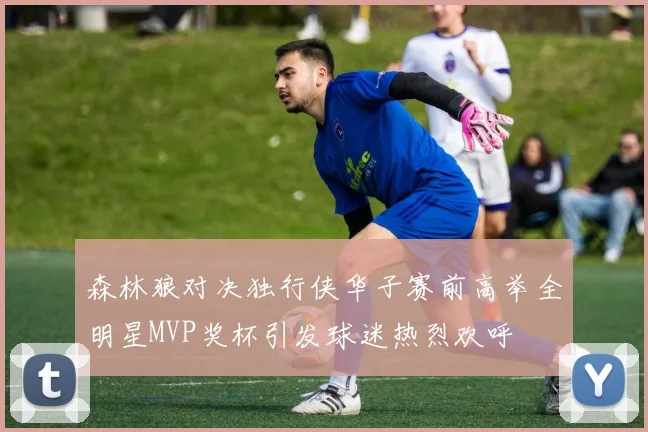森林狼对决独行侠华子赛前高举全明星MVP奖杯引发球迷热烈欢呼