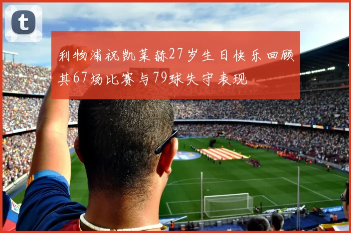 利物浦祝凯莱赫27岁生日快乐回顾其67场比赛与79球失守表现