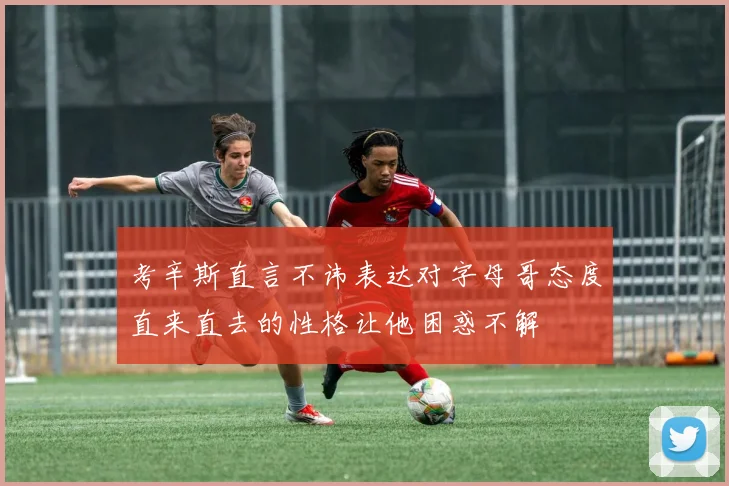 考辛斯直言不讳表达对字母哥态度直来直去的性格让他困惑不解