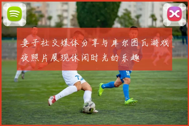 妻子社交媒体分享与库尔图瓦游戏夜照片展现休闲时光的乐趣