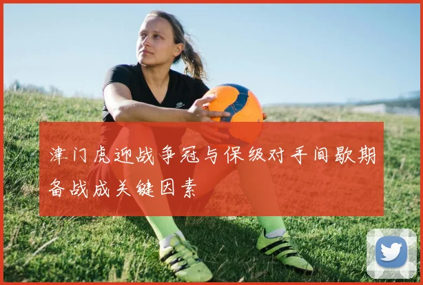 津门虎迎战争冠与保级对手间歇期备战成关键因素
