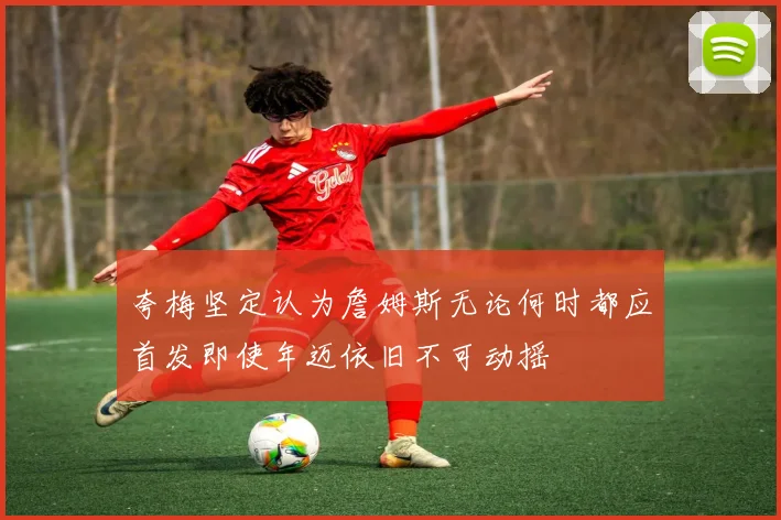 夸梅坚定认为詹姆斯无论何时都应首发即使年迈依旧不可动摇