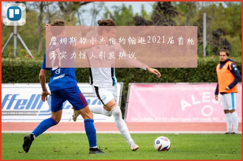 詹姆斯称小杰伦约翰逊2021届首轮秀实力惊人引发热议