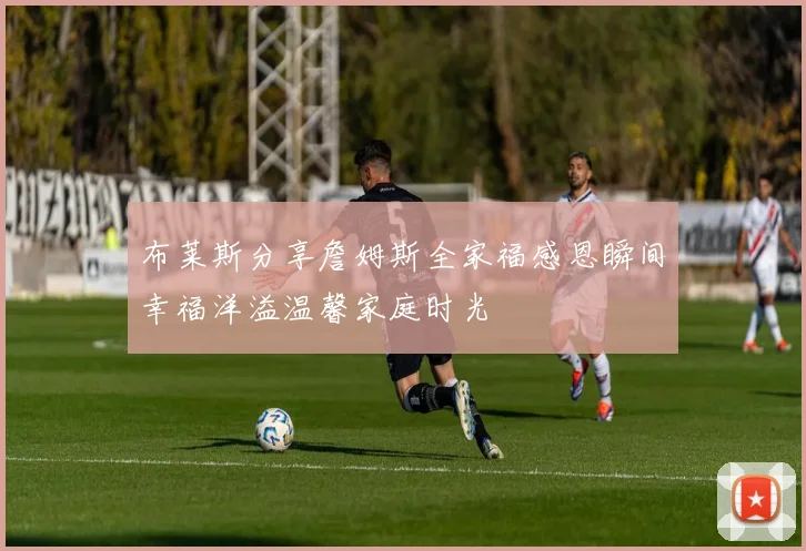 布莱斯分享詹姆斯全家福感恩瞬间幸福洋溢温馨家庭时光