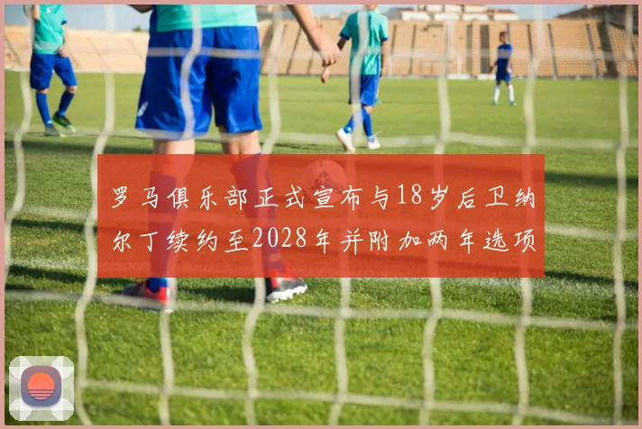 罗马俱乐部正式宣布与18岁后卫纳尔丁续约至2028年并附加两年选项