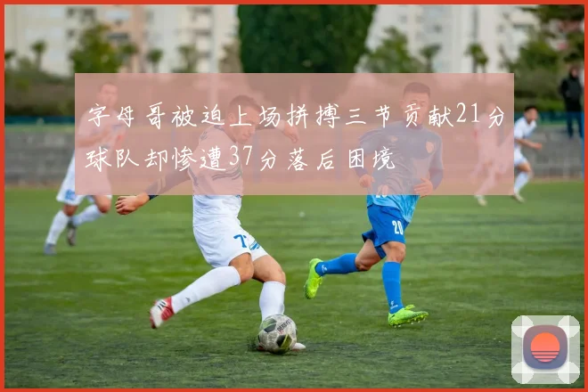 字母哥被迫上场拼搏三节贡献21分球队却惨遭37分落后困境