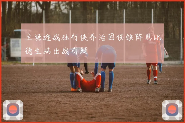 主场迎战独行侠乔治因伤缺阵恩比德生病出战存疑
