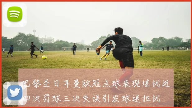 巴黎圣日耳曼欧冠点球表现堪忧近四次罚球三次失误引发球迷担忧