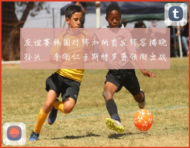 友谊赛韩国对阵加纳首发阵容揭晓孙兴慜李刚仁卡斯特罗普领衔出战