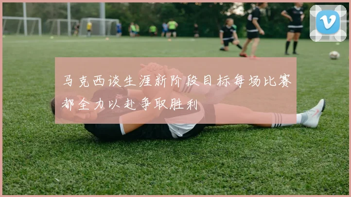 马克西谈生涯新阶段目标每场比赛都全力以赴争取胜利