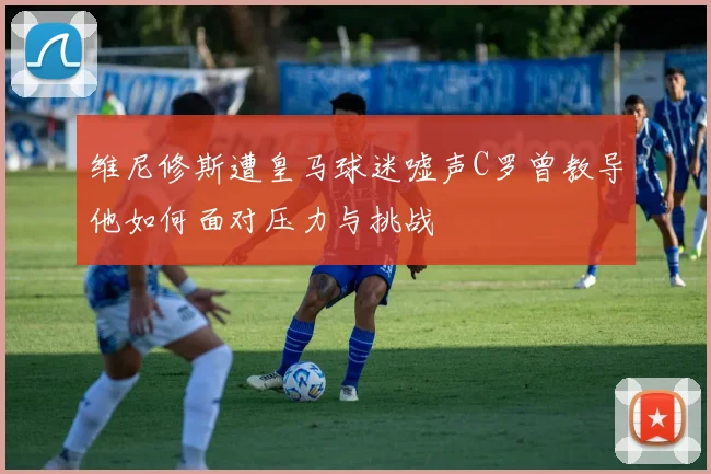 维尼修斯遭皇马球迷嘘声C罗曾教导他如何面对压力与挑战